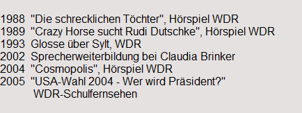 1988  "Die schrecklichen T�chter", H�rspiel WDR
1989  "Crazy Horse sucht Rudi Dutschke", H�rspiel WDR
1993  Glosse �ber Sylt, WDR
2002  Sprecherweiterbildung bei Claudia Brinker
2004  "Cosmopolis", H�rspiel WDR
2005  "USA-Wahl 2004 - Wer wird Pr�sident?"
            WDR-Schulfernsehen