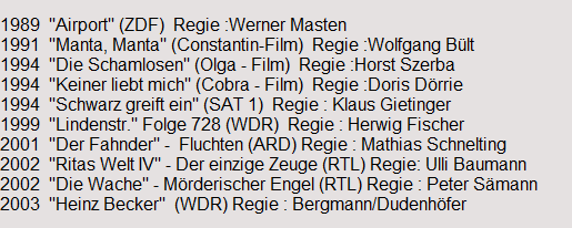 1989  "Airport" (ZDF)  Regie :Werner Masten
1991  "Manta, Manta" (Constantin-Film)  Regie :Wolfgang B�lt
1994  "Die Schamlosen" (Olga - Film)  Regie :Horst Szerba
1994  "Keiner liebt mich" (Cobra - Film)  Regie :Doris D�rrie
1994  "Schwarz greift ein" (SAT 1)  Regie : Klaus Gietinger
1999  "Lindenstr." Folge 728 (WDR)  Regie : Herwig Fischer
2001  "Der Fahnder" -  Fluchten (ARD) Regie : Mathias Schnelting
2002  "Ritas Welt IV" - Der einzige Zeuge (RTL) Regie: Ulli Baumann
2002  "Die Wache" - M�rderischer Engel (RTL) Regie : Peter S�mann
2003  "Heinz Becker"  (WDR) Regie : Bergmann/Dudenh�fer