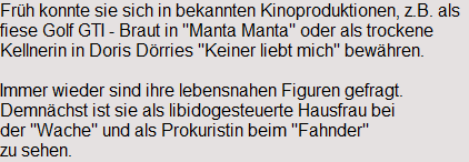 Fr�h konnte sie sich in bekannten Kinoproduktionen, z.B. als 
fiese Golf GTI - Braut in "Manta Manta" oder als trockene 
Kellnerin in Doris D�rries "Keiner liebt mich" bew�hren.

Immer wieder sind ihre lebensnahen Figuren gefragt.
Demn�chst ist sie als libidogesteuerte Hausfrau bei 
der "Wache" und als Prokuristin beim "Fahnder" 
zu sehen.